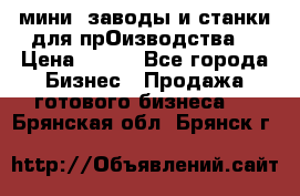 мини- заводы и станки для прОизводства  › Цена ­ 100 - Все города Бизнес » Продажа готового бизнеса   . Брянская обл.,Брянск г.